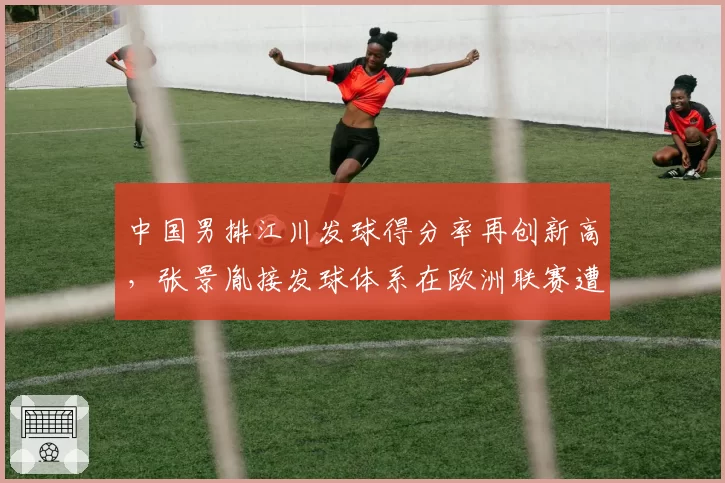 中国男排江川发球得分率再创新高，张景胤接发球体系在欧洲联赛遭遇针对性破解