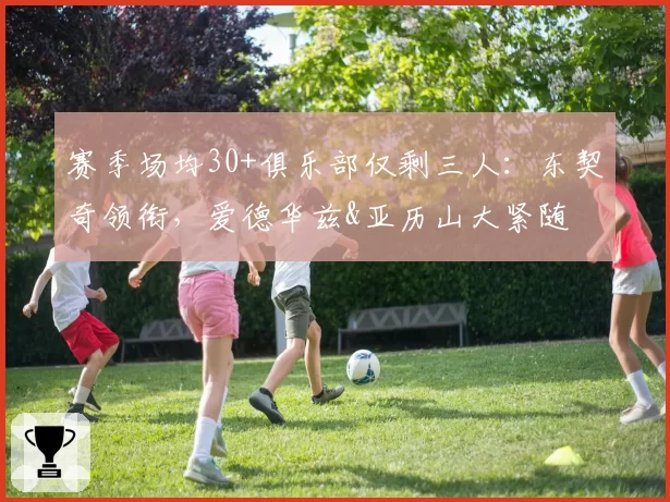 赛季场均30+俱乐部仅剩三人：东契奇领衔，爱德华兹&亚历山大紧随