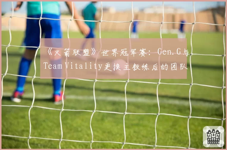 《火箭联盟》世界冠军赛：Gen.G与Team Vitality更换主教练后的团队化学反应
