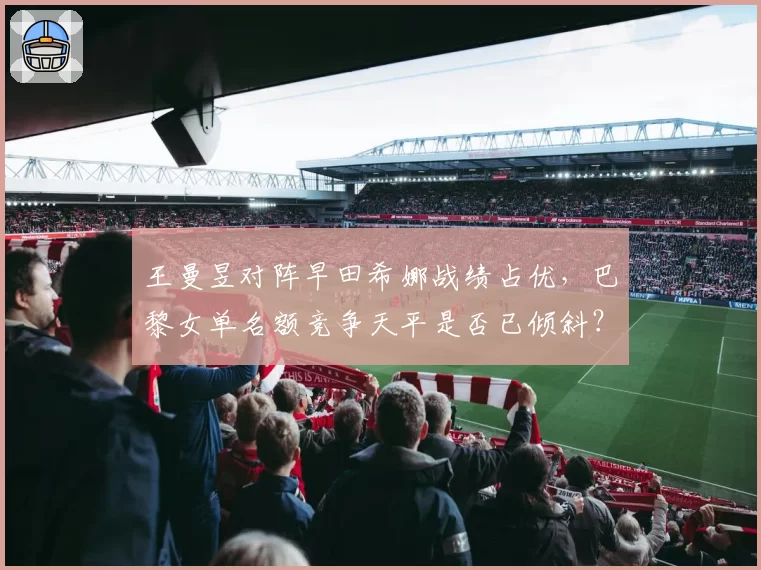 王曼昱对阵早田希娜战绩占优，巴黎女单名额竞争天平是否已倾斜？