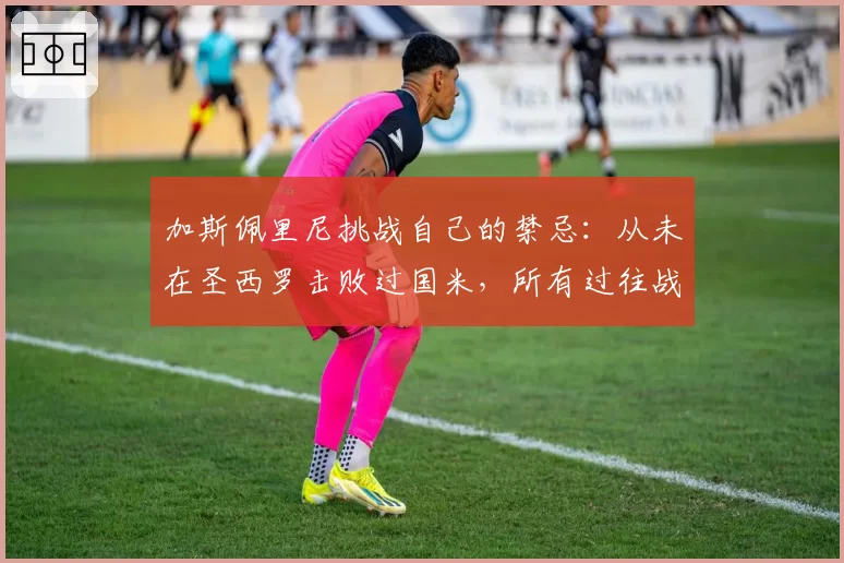 加斯佩里尼挑战自己的禁忌：从未在圣西罗击败过国米，所有过往战绩