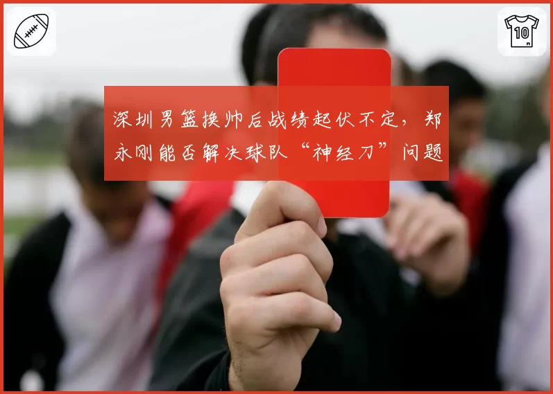深圳男篮换帅后战绩起伏不定,郑永刚能否解决球队“神经刀”问题?