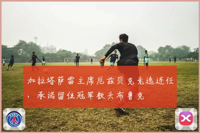 加拉塔萨雷主席厄兹贝克竞选连任，承诺留住冠军教头布鲁克