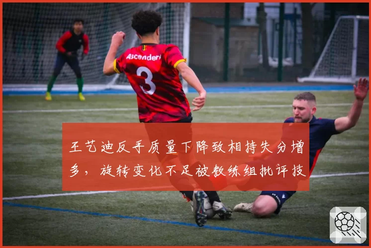 王艺迪反手质量下降致相持失分增多，旋转变化不足被教练组批评技术停滞