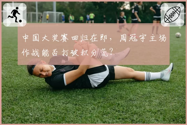 中国大奖赛回归在即，周冠宇主场作战能否打破积分荒？