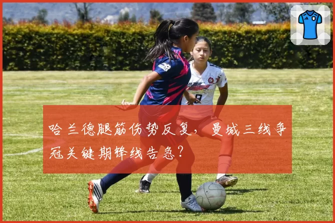 哈兰德腿筋伤势反复,曼城三线争冠关键期锋线告急?