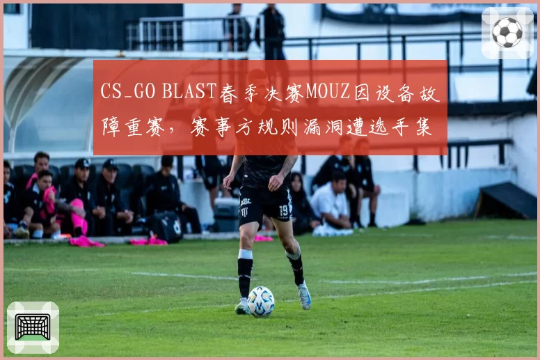 CS_GO BLAST春季决赛MOUZ因设备故障重赛,赛事方规则漏洞遭选手集体炮轰