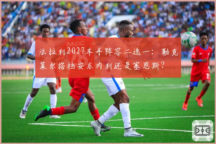 法拉利2027车手阵容二选一：勒克莱尔搭档安东内利还是塞恩斯？