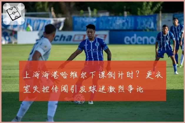 上海海港哈维尔下课倒计时？更衣室失控传闻引发球迷激烈争论