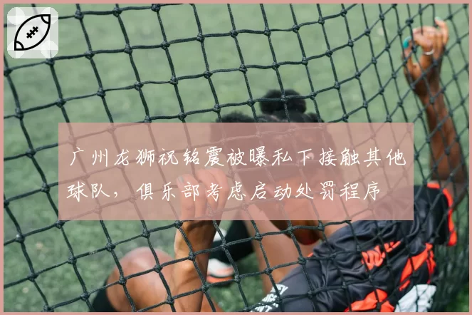 广州龙狮祝铭震被曝私下接触其他球队,俱乐部考虑启动处罚程序
