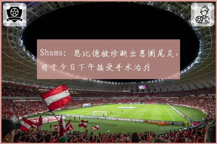 Shams：恩比德被诊断出患阑尾炎，将于今日下午接受手术治疗