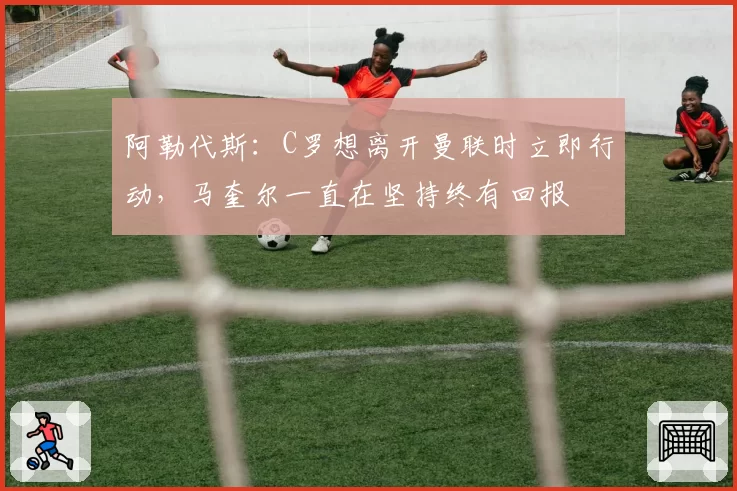 阿勒代斯：C罗想离开曼联时立即行动，马奎尔一直在坚持终有回报