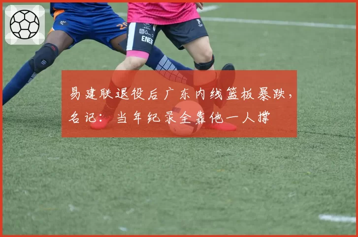 易建联退役后广东内线篮板暴跌，名记：当年纪录全靠他一人撑