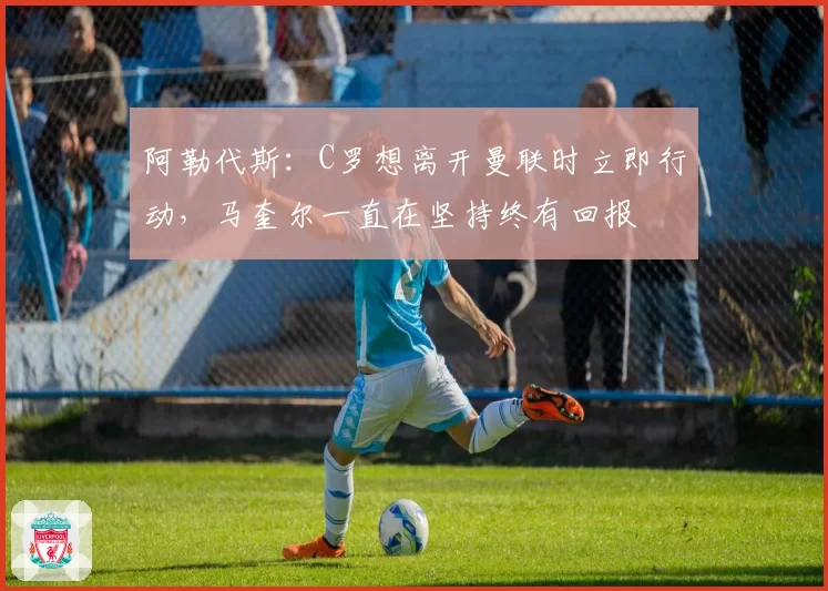 阿勒代斯：C罗想离开曼联时立即行动，马奎尔一直在坚持终有回报