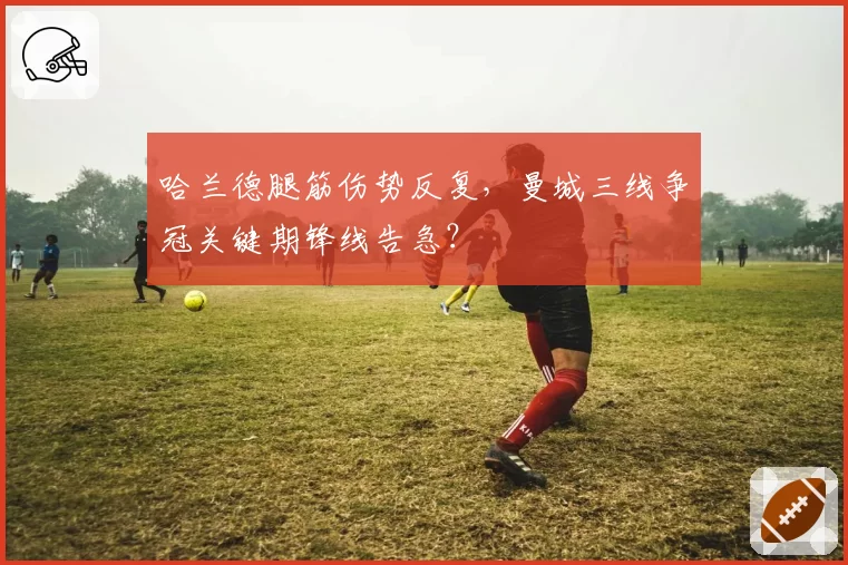 哈兰德腿筋伤势反复，曼城三线争冠关键期锋线告急？