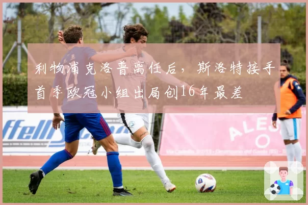利物浦克洛普离任后，斯洛特接手首季欧冠小组出局创16年最差