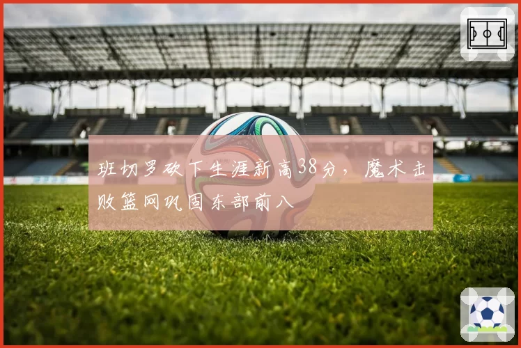 班切罗砍下生涯新高38分，魔术击败篮网巩固东部前八