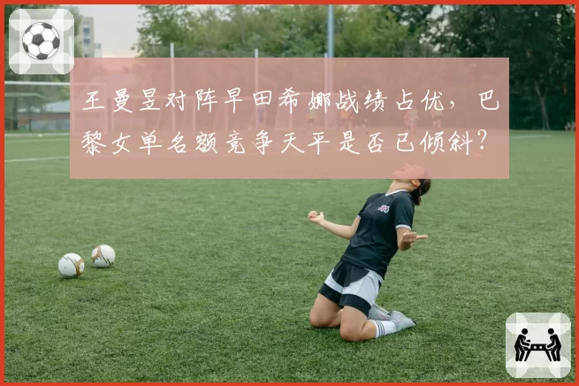 王曼昱对阵早田希娜战绩占优，巴黎女单名额竞争天平是否已倾斜？