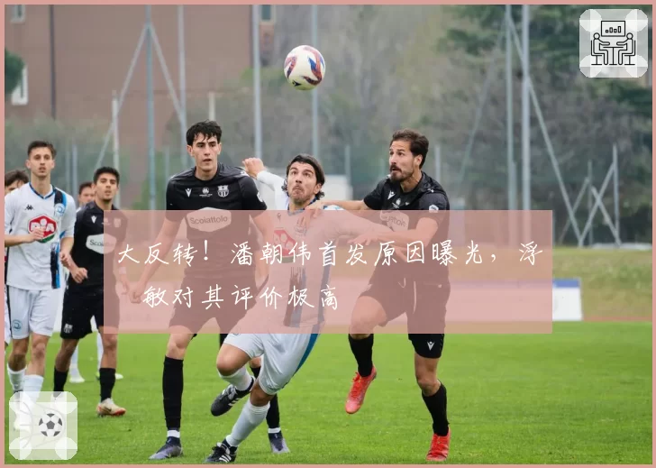 大反转！潘朝伟首发原因曝光，浮嶋敏对其评价极高