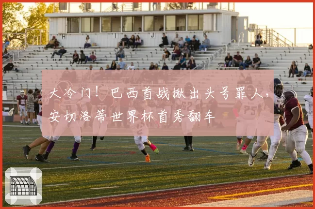 大冷门！巴西首战揪出头号罪人，安切洛蒂世界杯首秀翻车