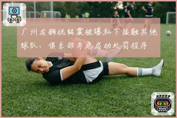 广州龙狮祝铭震被曝私下接触其他球队，俱乐部考虑启动处罚程序