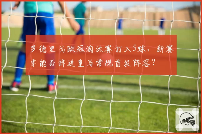 罗德里戈欧冠淘汰赛打入5球,新赛季能否挤进皇马常规首发阵容?