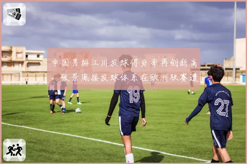 中国男排江川发球得分率再创新高，张景胤接发球体系在欧洲联赛遭遇针对性破解