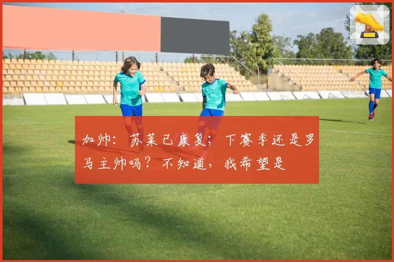 加帅：苏莱已康复；下赛季还是罗马主帅吗？不知道，我希望是