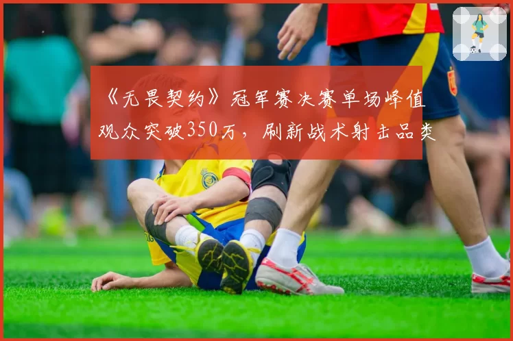 《无畏契约》冠军赛决赛单场峰值观众突破350万，刷新战术射击品类纪录
