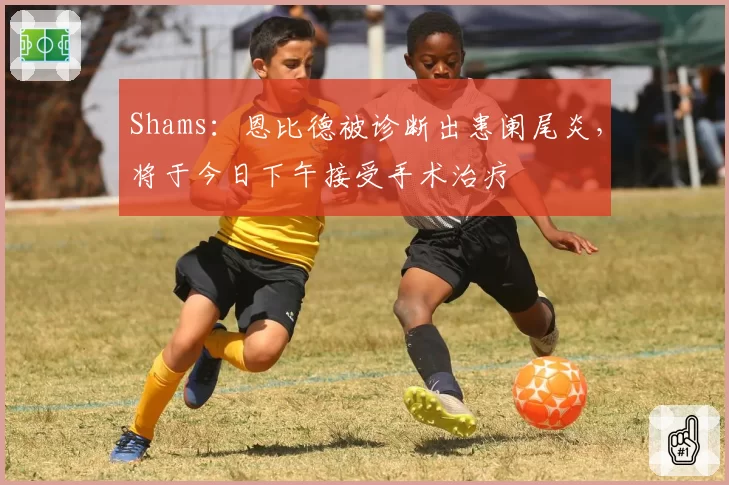 Shams：恩比德被诊断出患阑尾炎，将于今日下午接受手术治疗