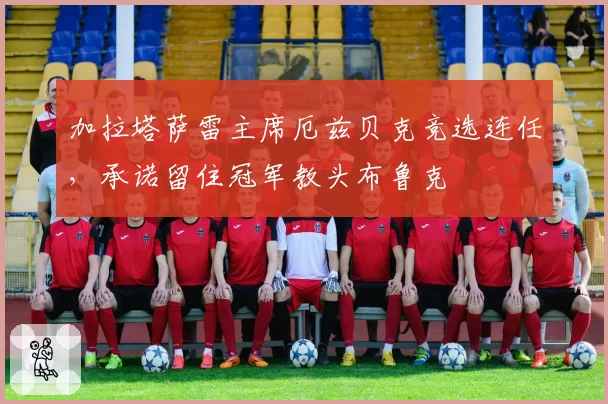 加拉塔萨雷主席厄兹贝克竞选连任，承诺留住冠军教头布鲁克