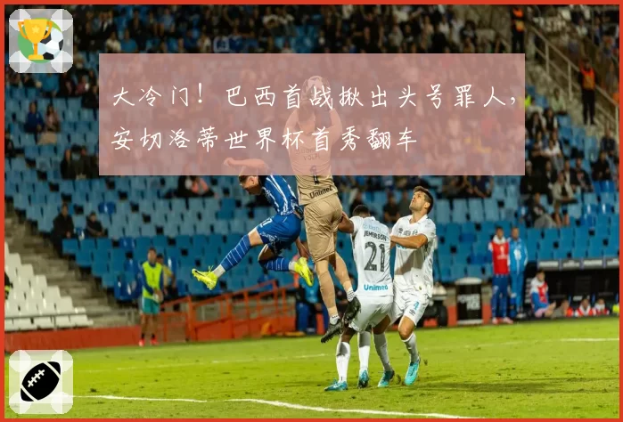 大冷门！巴西首战揪出头号罪人，安切洛蒂世界杯首秀翻车