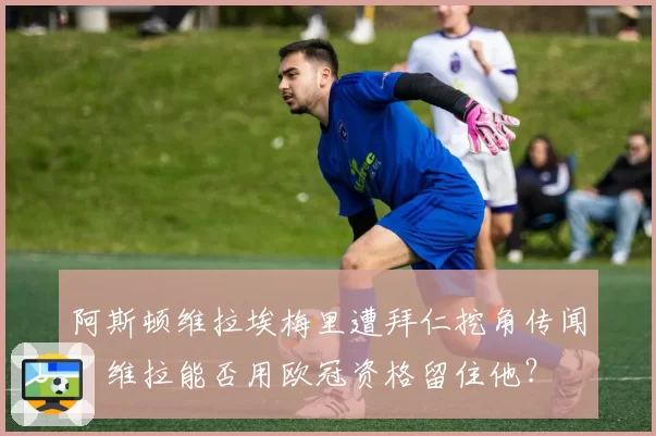阿斯顿维拉埃梅里遭拜仁挖角传闻，维拉能否用欧冠资格留住他？