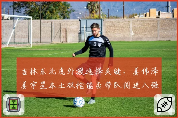 吉林东北虎外援选择关键,姜伟泽姜宇星本土双枪能否带队闯进八强?