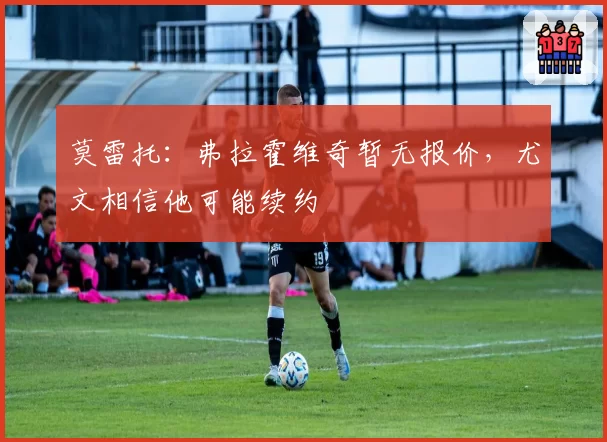 莫雷托：弗拉霍维奇暂无报价，尤文相信他可能续约
