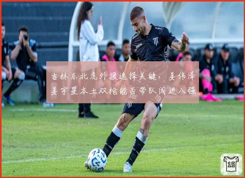 吉林东北虎外援选择关键，姜伟泽姜宇星本土双枪能否带队闯进八强？