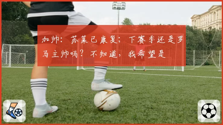 加帅：苏莱已康复；下赛季还是罗马主帅吗？不知道，我希望是