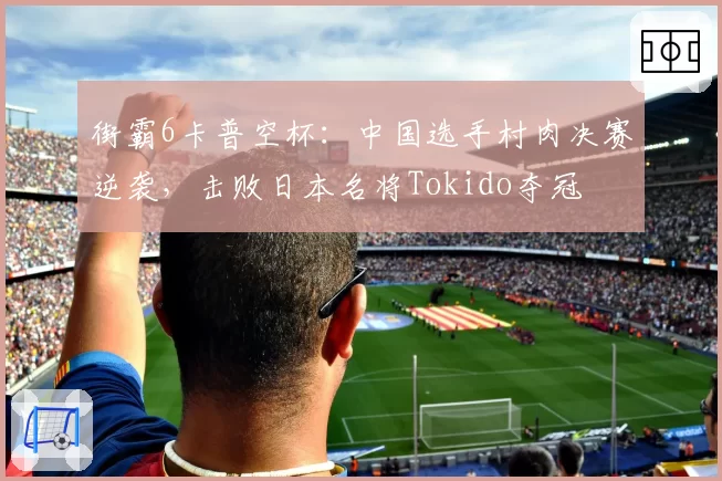 街霸6卡普空杯：中国选手村肉决赛逆袭，击败日本名将Tokido夺冠