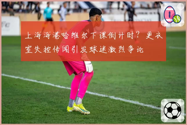 上海海港哈维尔下课倒计时？更衣室失控传闻引发球迷激烈争论