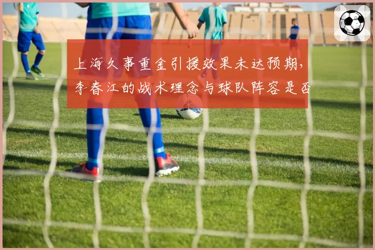 上海久事重金引援效果未达预期，李春江的战术理念与球队阵容是否适配？