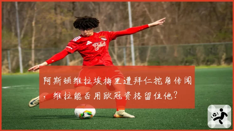 阿斯顿维拉埃梅里遭拜仁挖角传闻,维拉能否用欧冠资格留住他?