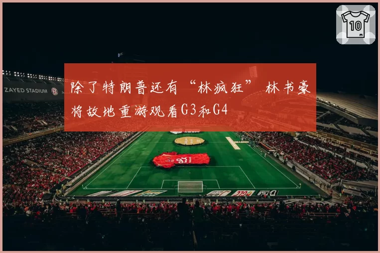 除了特朗普还有“林疯狂” 林书豪将故地重游观看G3和G4