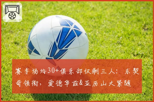 赛季场均30+俱乐部仅剩三人：东契奇领衔，爱德华兹&亚历山大紧随