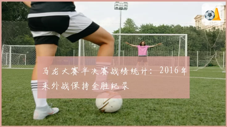 马龙大赛半决赛战绩统计：2016年来外战保持全胜纪录