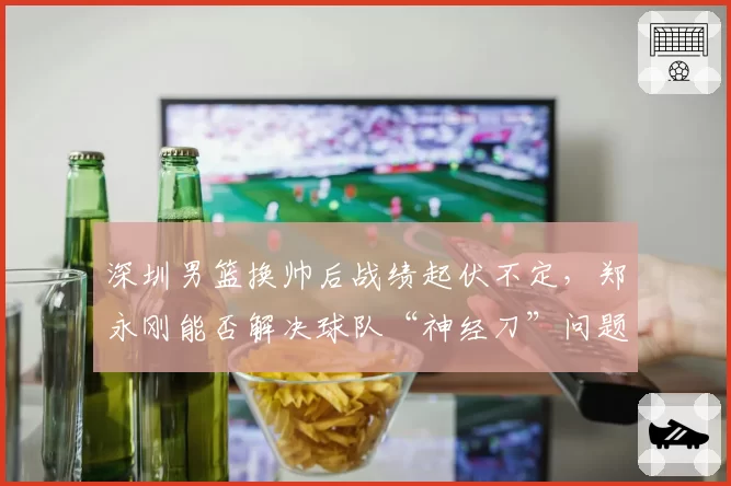 深圳男篮换帅后战绩起伏不定，郑永刚能否解决球队“神经刀”问题？