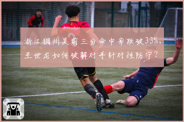 浙江稠州吴前三分命中率跌破33%，王世龙如何破解对手针对性防守？