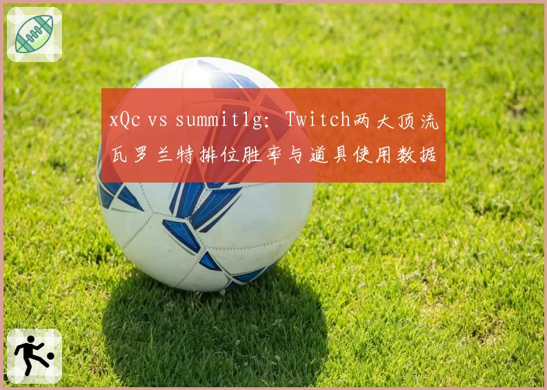 xQc vs summit1g：Twitch两大顶流瓦罗兰特排位胜率与道具使用数据拆解