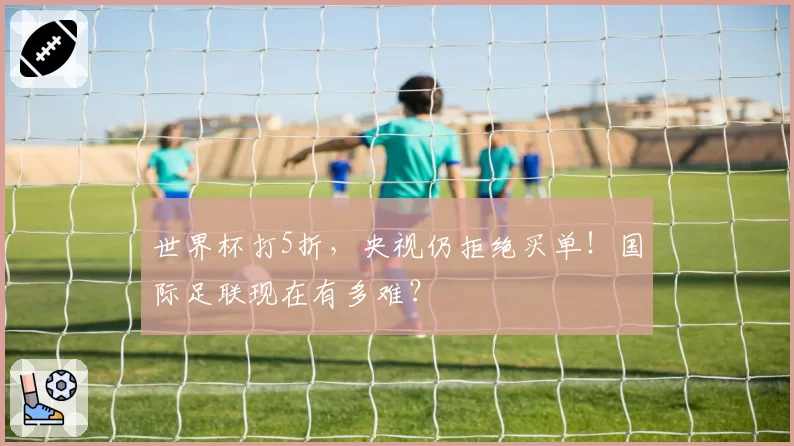 世界杯打5折，央视仍拒绝买单！国际足联现在有多难？