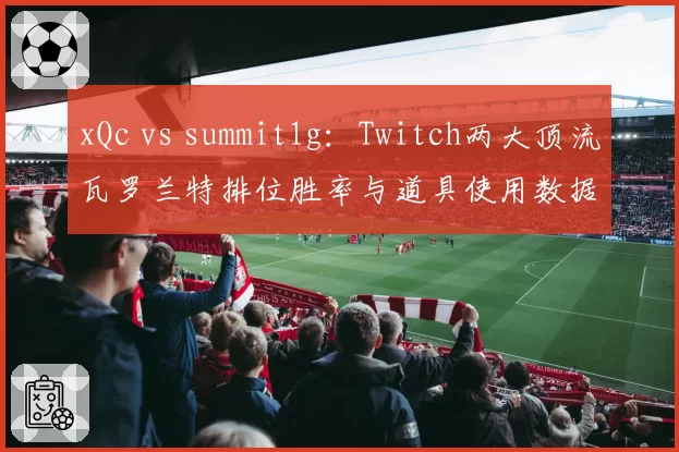 xQc vs summit1g：Twitch两大顶流瓦罗兰特排位胜率与道具使用数据拆解