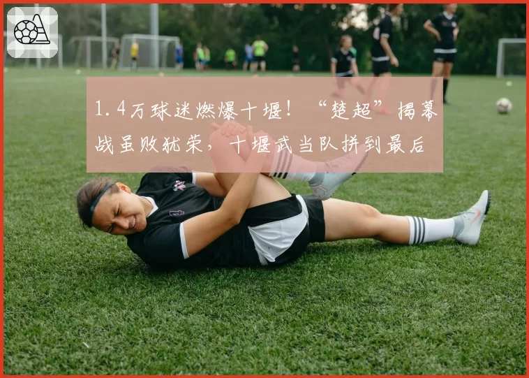 1.4万球迷燃爆十堰！“楚超”揭幕战虽败犹荣，十堰武当队拼到最后